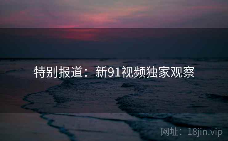 特别报道：新91视频独家观察