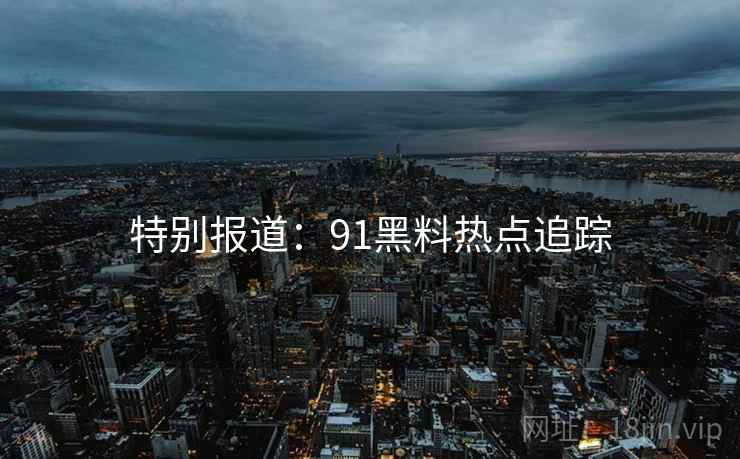 特别报道:91黑料热点追踪