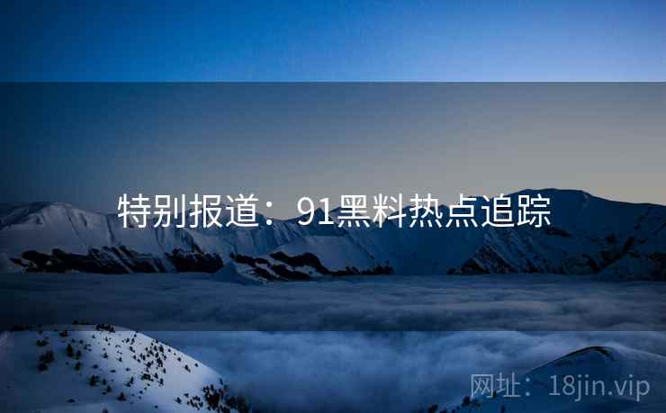 特别报道:91黑料热点追踪